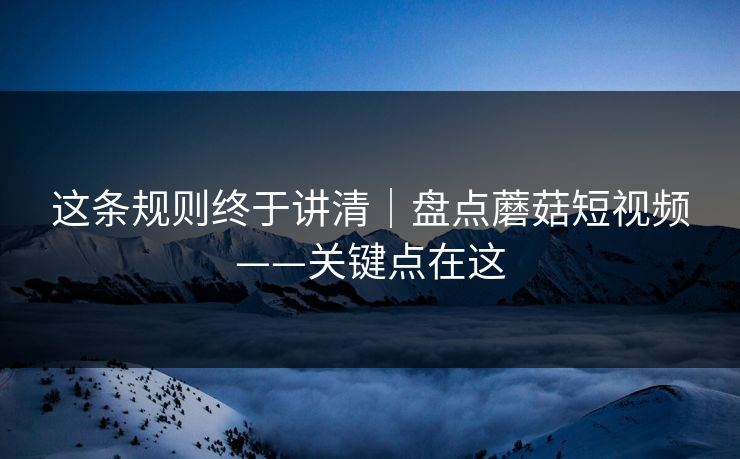 这条规则终于讲清|盘点蘑菇短视频——关键点在这