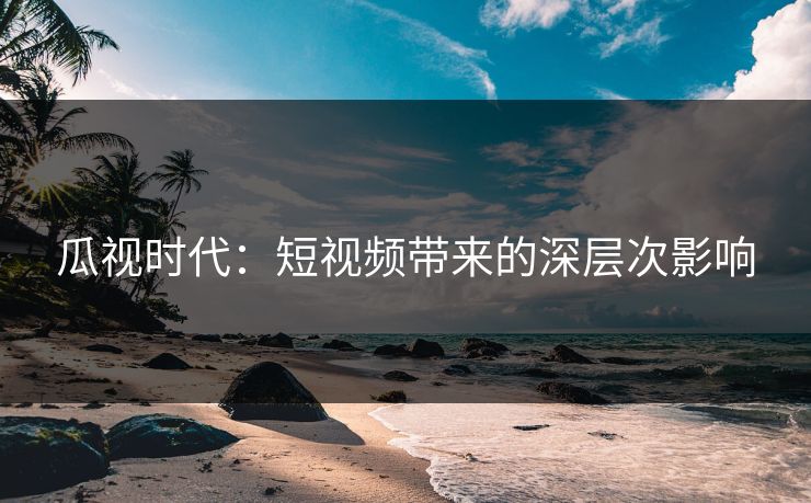 瓜视时代:短视频带来的深层次影响