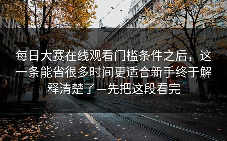 每日大赛在线观看门槛条件之后,这一条能省很多时间更适合新手终于解释清楚了—先把这段看完