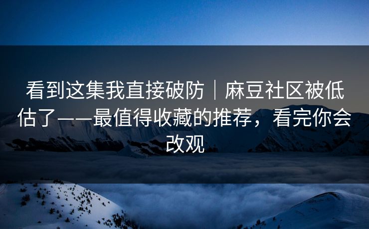 看到这集我直接破防|麻豆社区被低估了——最值得收藏的推荐,看完你会改观 看到这集我直接破防|麻豆社区被低估了——最值得收藏的推荐,看完你会改观