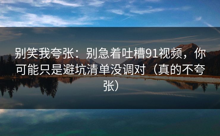别笑我夸张：别急着吐槽91视频，你可能只是避坑清单没调对（真的不夸张）