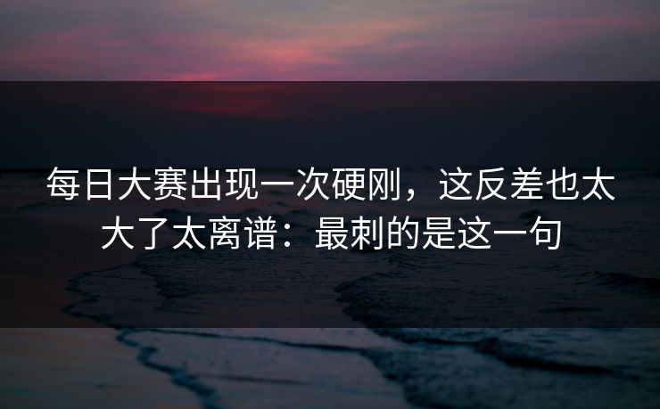 每日大赛出现一次硬刚,这反差也太大了太离谱:最刺的是这一句